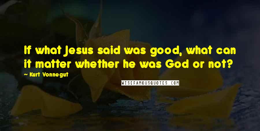 Kurt Vonnegut Quotes: If what Jesus said was good, what can it matter whether he was God or not?