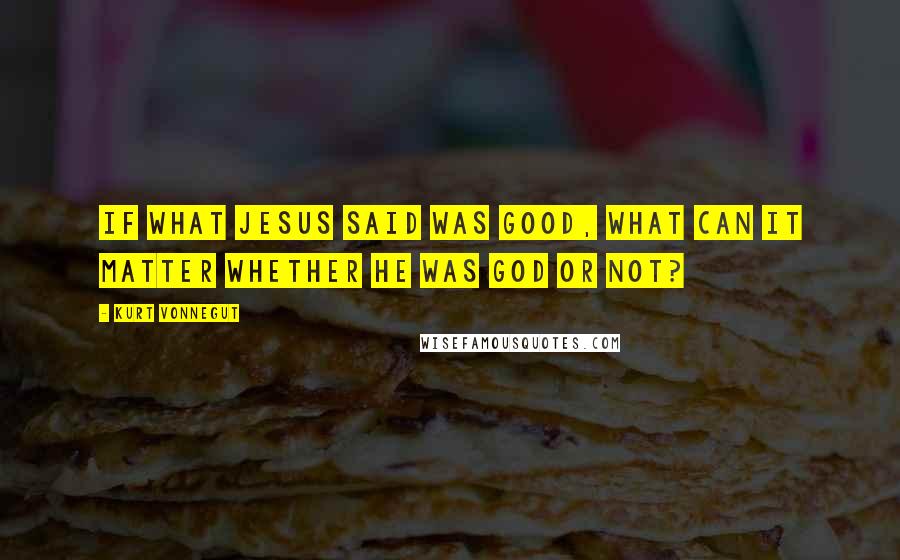 Kurt Vonnegut Quotes: If what Jesus said was good, what can it matter whether he was God or not?