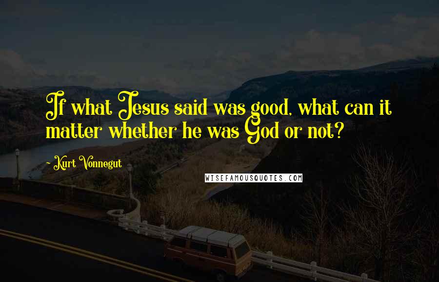 Kurt Vonnegut Quotes: If what Jesus said was good, what can it matter whether he was God or not?