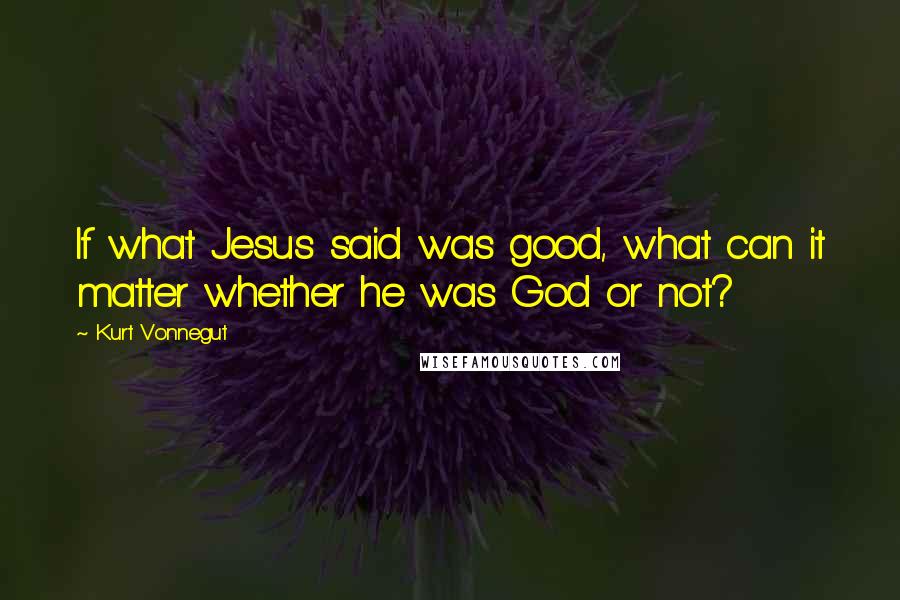Kurt Vonnegut Quotes: If what Jesus said was good, what can it matter whether he was God or not?