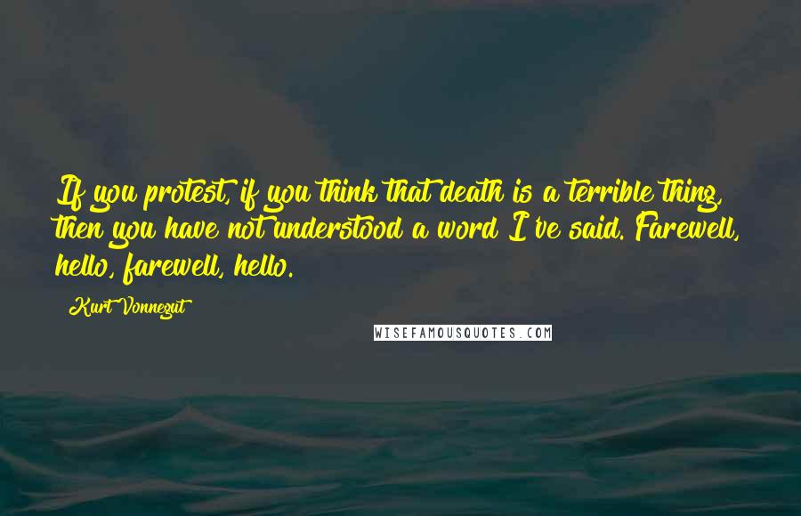 Kurt Vonnegut Quotes: If you protest, if you think that death is a terrible thing, then you have not understood a word I've said. Farewell, hello, farewell, hello.