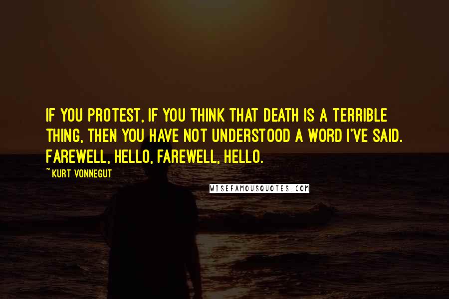 Kurt Vonnegut Quotes: If you protest, if you think that death is a terrible thing, then you have not understood a word I've said. Farewell, hello, farewell, hello.