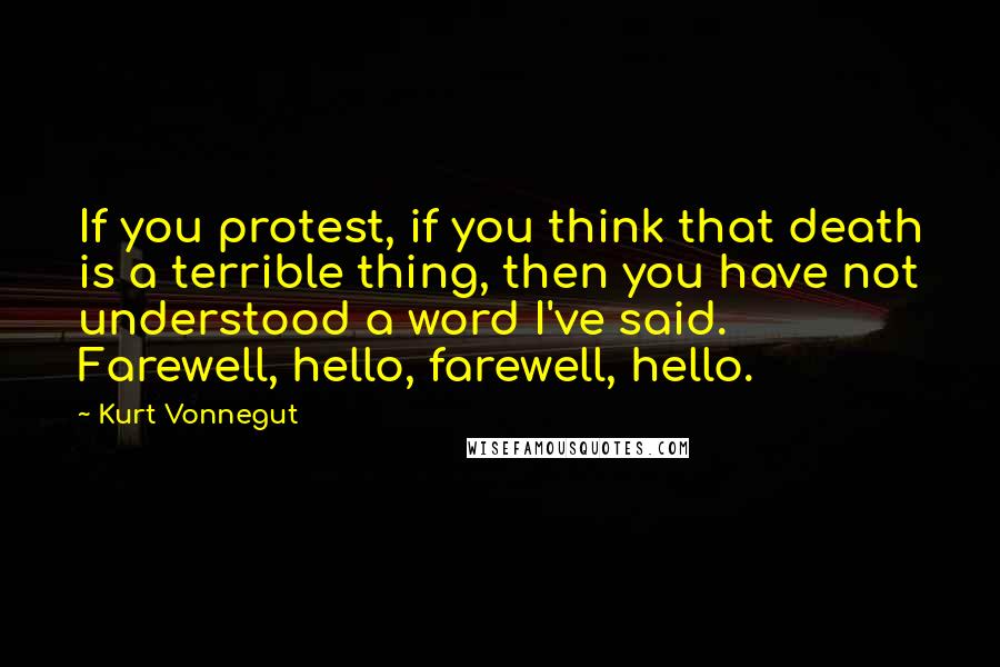 Kurt Vonnegut Quotes: If you protest, if you think that death is a terrible thing, then you have not understood a word I've said. Farewell, hello, farewell, hello.