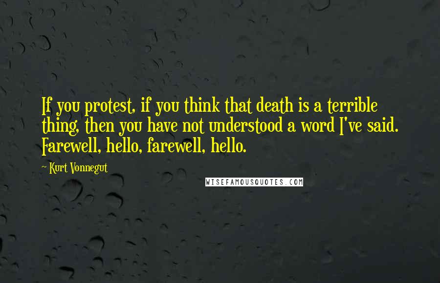 Kurt Vonnegut Quotes: If you protest, if you think that death is a terrible thing, then you have not understood a word I've said. Farewell, hello, farewell, hello.