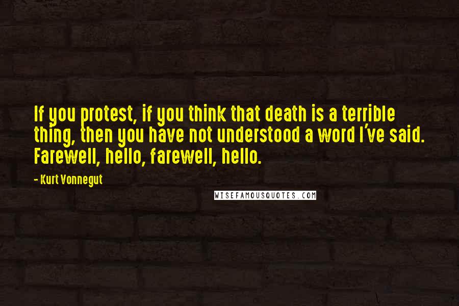 Kurt Vonnegut Quotes: If you protest, if you think that death is a terrible thing, then you have not understood a word I've said. Farewell, hello, farewell, hello.