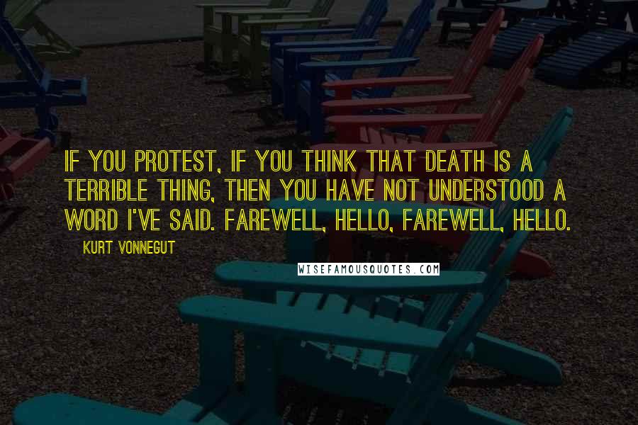 Kurt Vonnegut Quotes: If you protest, if you think that death is a terrible thing, then you have not understood a word I've said. Farewell, hello, farewell, hello.