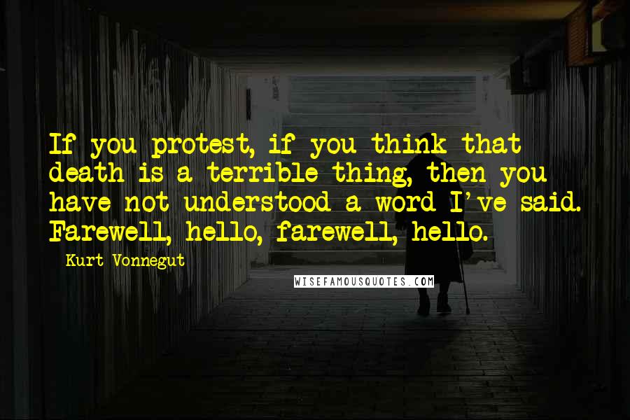 Kurt Vonnegut Quotes: If you protest, if you think that death is a terrible thing, then you have not understood a word I've said. Farewell, hello, farewell, hello.