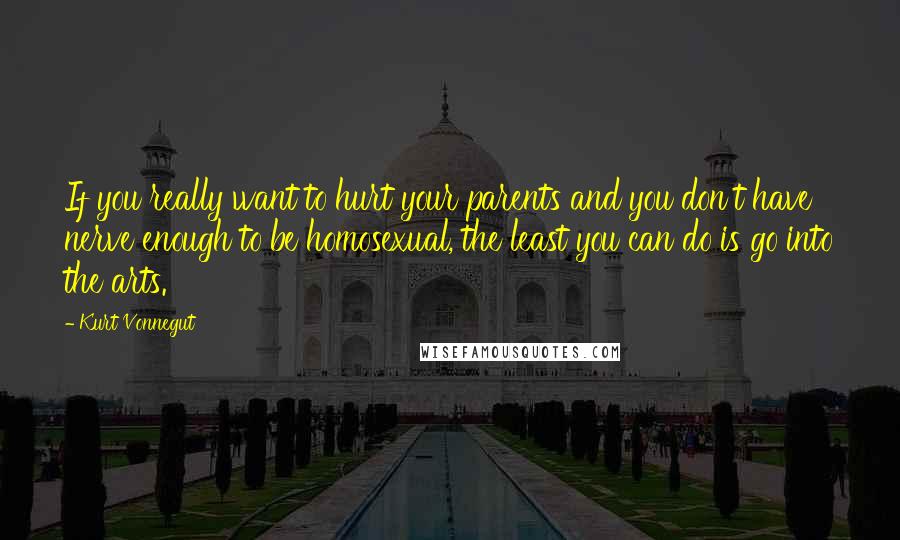 Kurt Vonnegut Quotes: If you really want to hurt your parents and you don't have nerve enough to be homosexual, the least you can do is go into the arts.