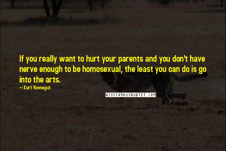 Kurt Vonnegut Quotes: If you really want to hurt your parents and you don't have nerve enough to be homosexual, the least you can do is go into the arts.