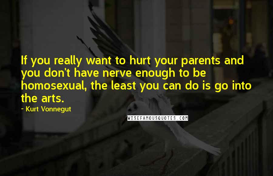 Kurt Vonnegut Quotes: If you really want to hurt your parents and you don't have nerve enough to be homosexual, the least you can do is go into the arts.