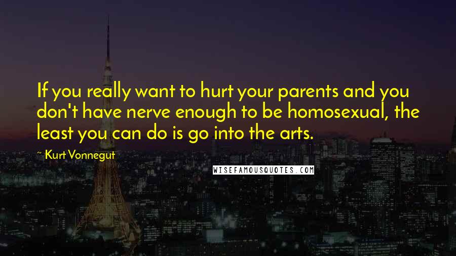 Kurt Vonnegut Quotes: If you really want to hurt your parents and you don't have nerve enough to be homosexual, the least you can do is go into the arts.
