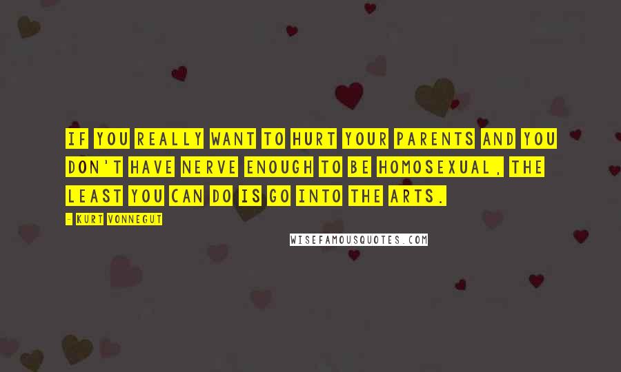 Kurt Vonnegut Quotes: If you really want to hurt your parents and you don't have nerve enough to be homosexual, the least you can do is go into the arts.
