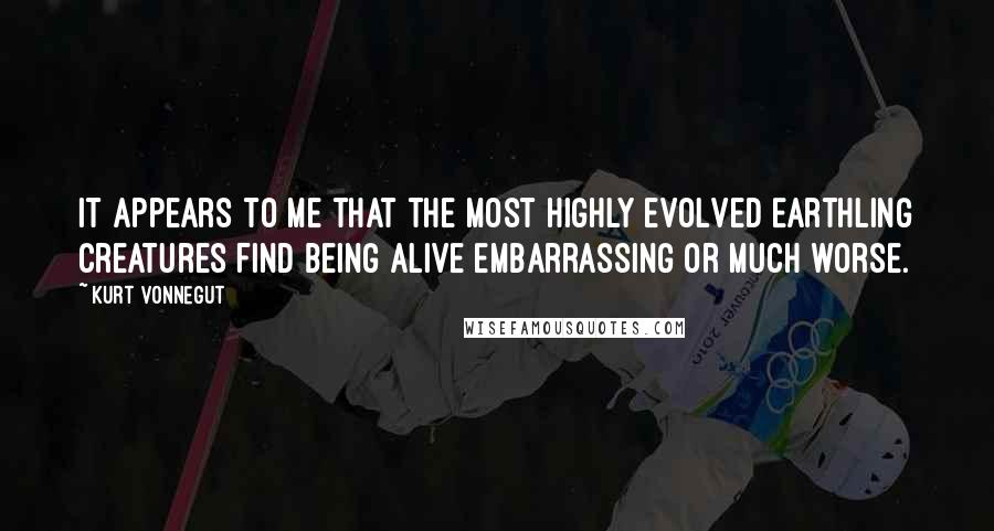 Kurt Vonnegut Quotes: It appears to me that the most highly evolved Earthling creatures find being alive embarrassing or much worse.