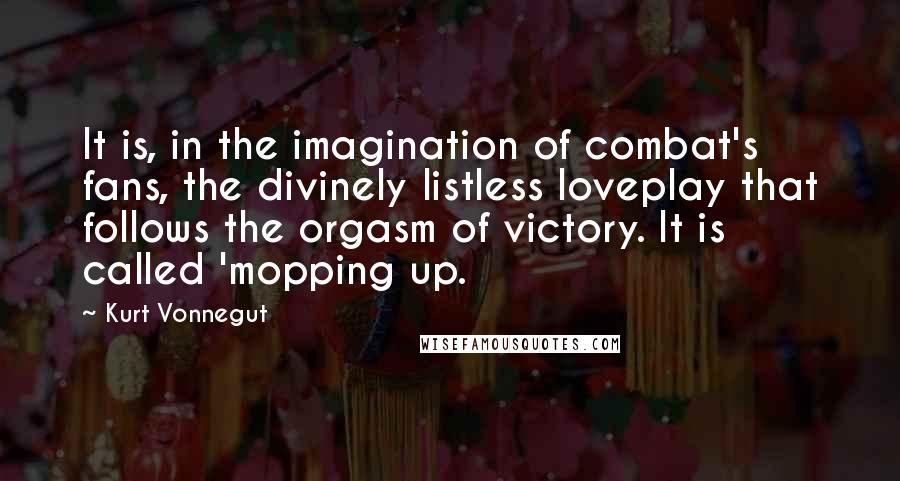Kurt Vonnegut Quotes: It is, in the imagination of combat's fans, the divinely listless loveplay that follows the orgasm of victory. It is called 'mopping up.