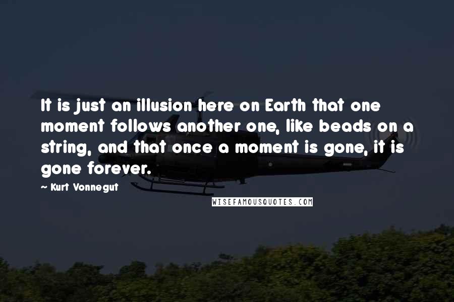 Kurt Vonnegut Quotes: It is just an illusion here on Earth that one moment follows another one, like beads on a string, and that once a moment is gone, it is gone forever.