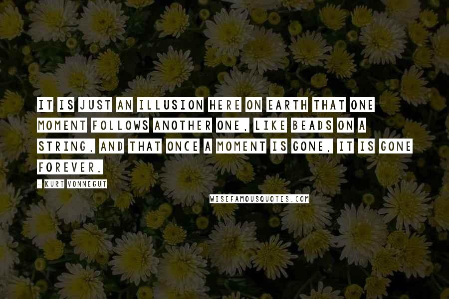 Kurt Vonnegut Quotes: It is just an illusion here on Earth that one moment follows another one, like beads on a string, and that once a moment is gone, it is gone forever.