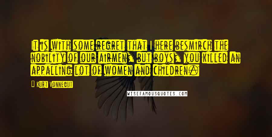 Kurt Vonnegut Quotes: It is with some regret that I here besmirch the nobility of our airmen, but boys, you killed an appalling lot of women and children.