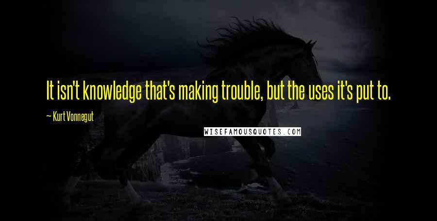 Kurt Vonnegut Quotes: It isn't knowledge that's making trouble, but the uses it's put to.