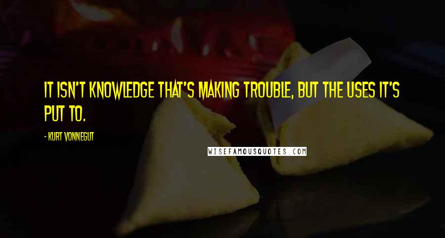 Kurt Vonnegut Quotes: It isn't knowledge that's making trouble, but the uses it's put to.