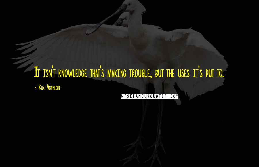Kurt Vonnegut Quotes: It isn't knowledge that's making trouble, but the uses it's put to.