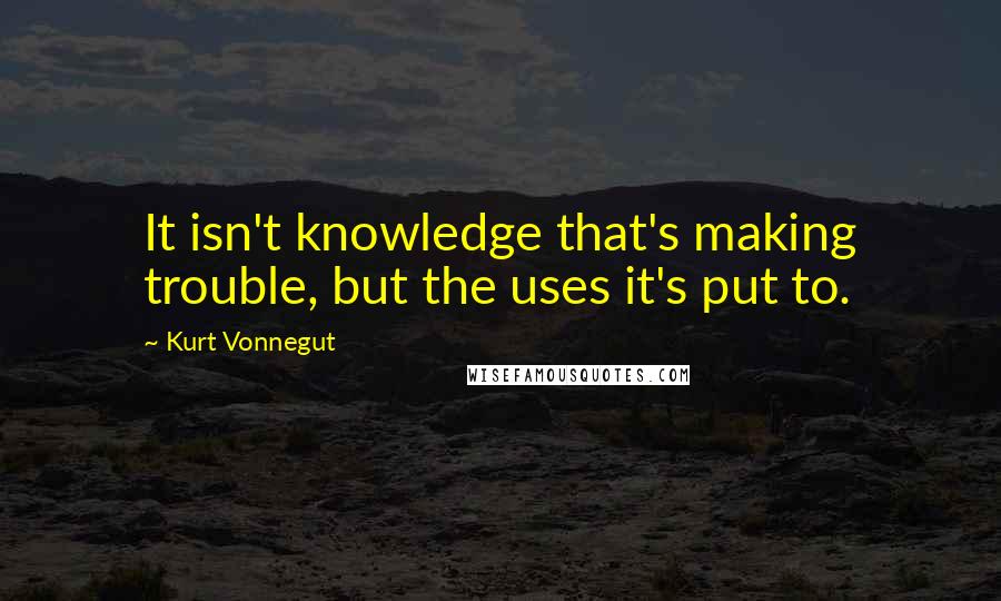 Kurt Vonnegut Quotes: It isn't knowledge that's making trouble, but the uses it's put to.