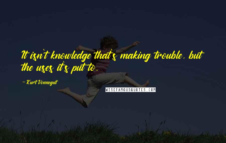 Kurt Vonnegut Quotes: It isn't knowledge that's making trouble, but the uses it's put to.