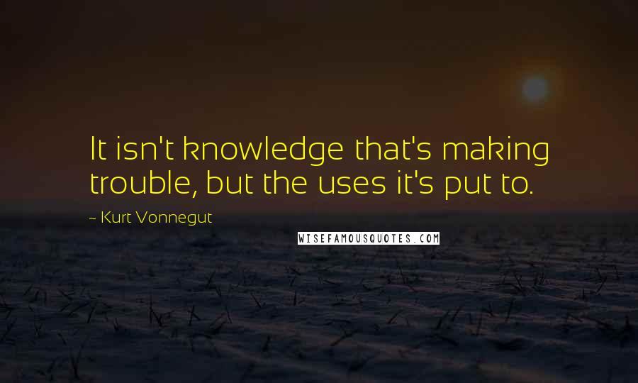 Kurt Vonnegut Quotes: It isn't knowledge that's making trouble, but the uses it's put to.