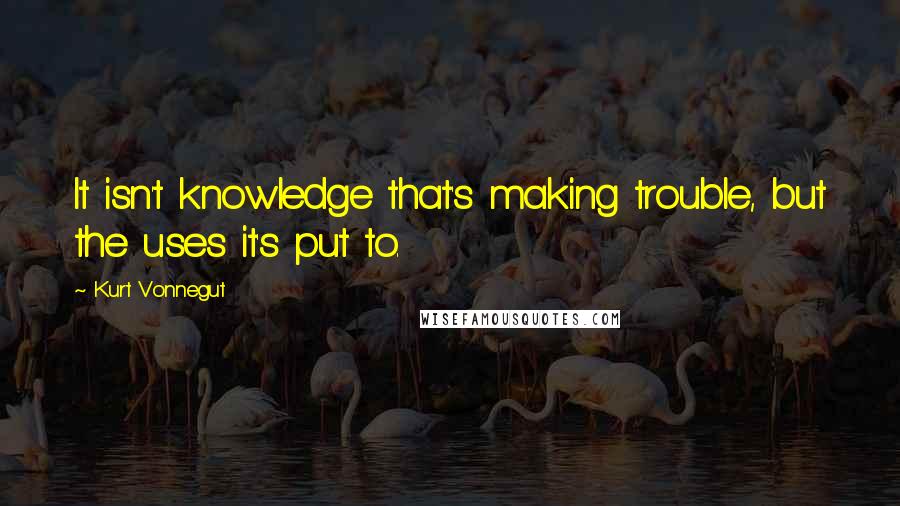 Kurt Vonnegut Quotes: It isn't knowledge that's making trouble, but the uses it's put to.
