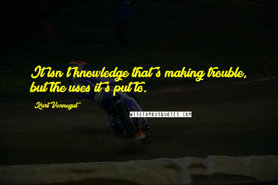 Kurt Vonnegut Quotes: It isn't knowledge that's making trouble, but the uses it's put to.