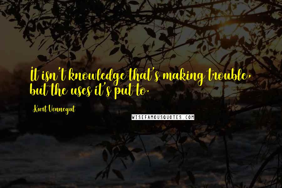 Kurt Vonnegut Quotes: It isn't knowledge that's making trouble, but the uses it's put to.