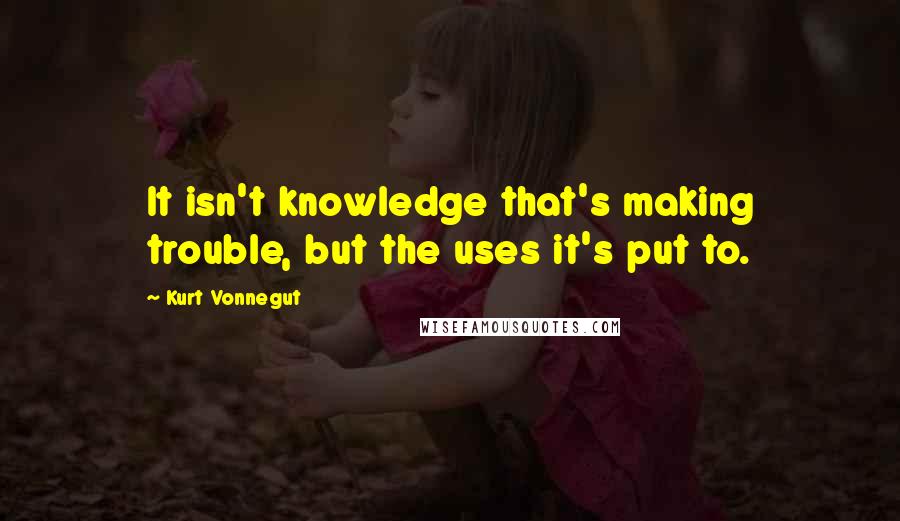 Kurt Vonnegut Quotes: It isn't knowledge that's making trouble, but the uses it's put to.