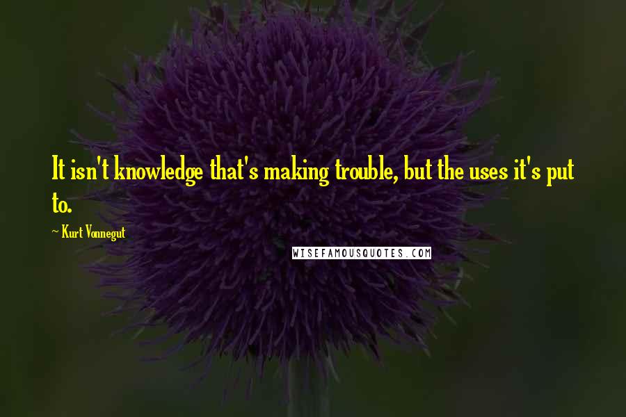 Kurt Vonnegut Quotes: It isn't knowledge that's making trouble, but the uses it's put to.
