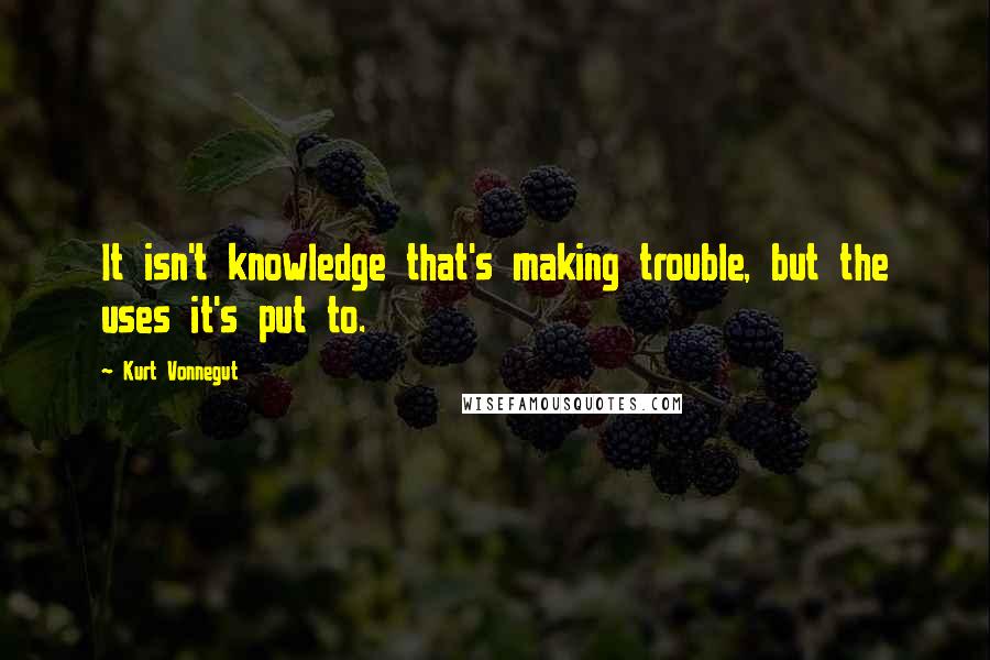 Kurt Vonnegut Quotes: It isn't knowledge that's making trouble, but the uses it's put to.