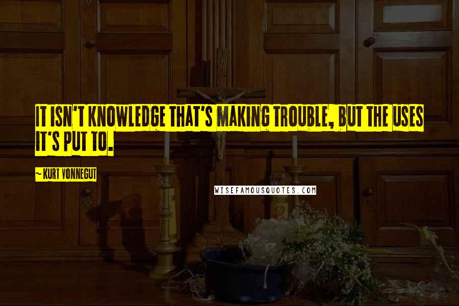 Kurt Vonnegut Quotes: It isn't knowledge that's making trouble, but the uses it's put to.