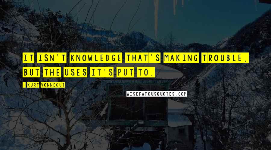 Kurt Vonnegut Quotes: It isn't knowledge that's making trouble, but the uses it's put to.