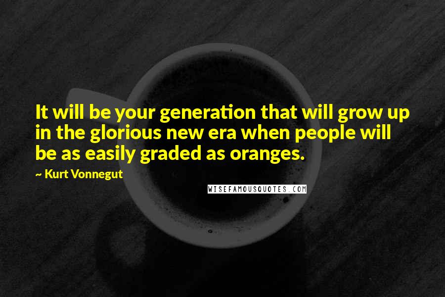 Kurt Vonnegut Quotes: It will be your generation that will grow up in the glorious new era when people will be as easily graded as oranges.