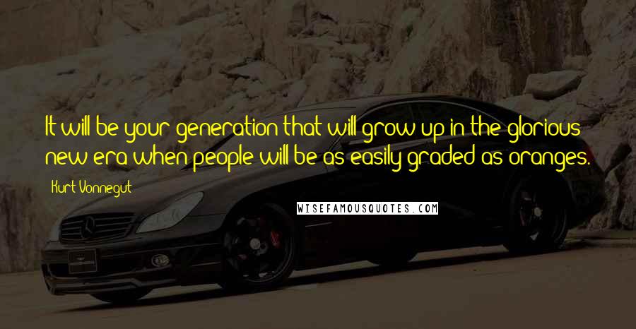 Kurt Vonnegut Quotes: It will be your generation that will grow up in the glorious new era when people will be as easily graded as oranges.