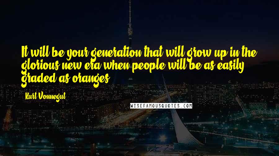 Kurt Vonnegut Quotes: It will be your generation that will grow up in the glorious new era when people will be as easily graded as oranges.