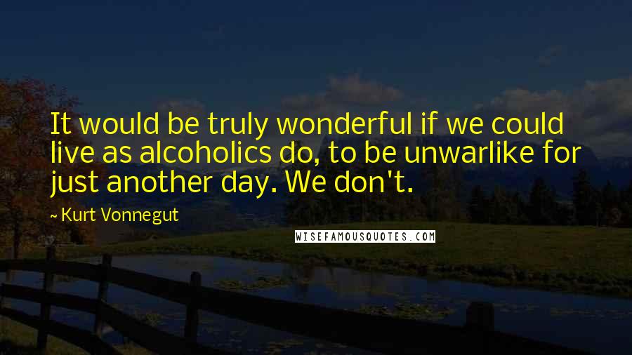 Kurt Vonnegut Quotes: It would be truly wonderful if we could live as alcoholics do, to be unwarlike for just another day. We don't.