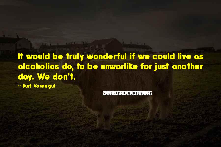 Kurt Vonnegut Quotes: It would be truly wonderful if we could live as alcoholics do, to be unwarlike for just another day. We don't.