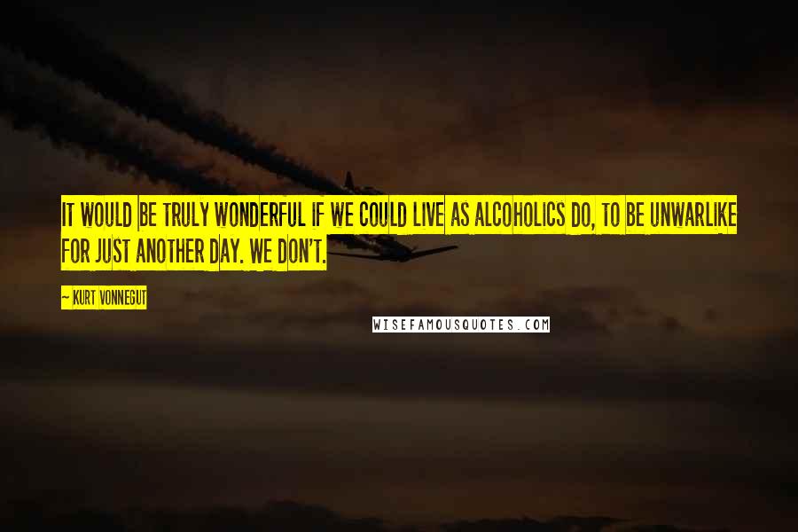 Kurt Vonnegut Quotes: It would be truly wonderful if we could live as alcoholics do, to be unwarlike for just another day. We don't.