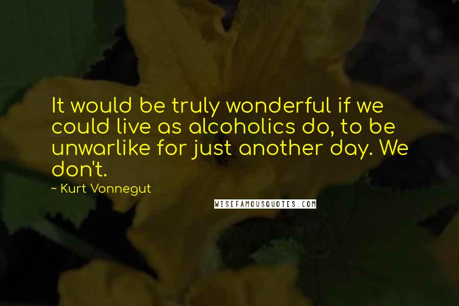 Kurt Vonnegut Quotes: It would be truly wonderful if we could live as alcoholics do, to be unwarlike for just another day. We don't.