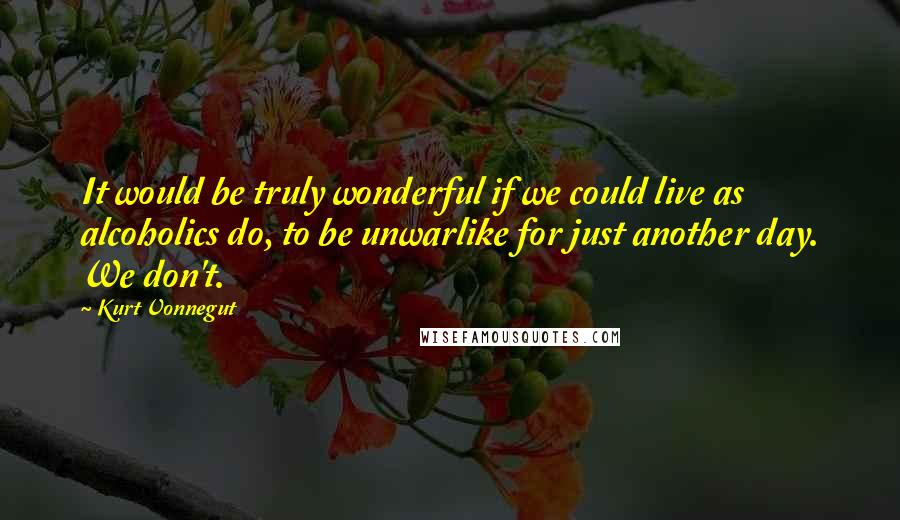 Kurt Vonnegut Quotes: It would be truly wonderful if we could live as alcoholics do, to be unwarlike for just another day. We don't.