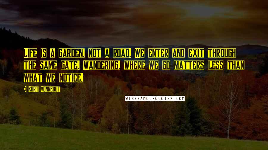 Kurt Vonnegut Quotes: Life is a garden, not a road. We enter and exit through the same gate. Wandering, where we go matters less than what we notice.
