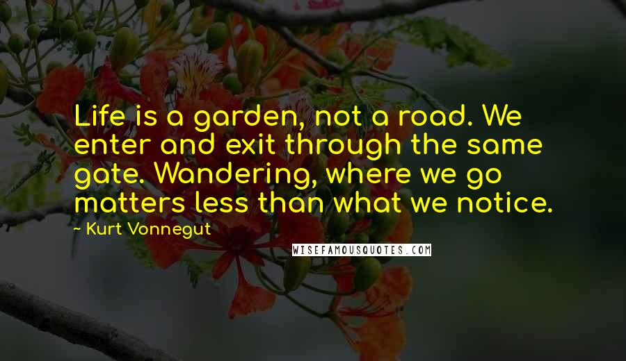 Kurt Vonnegut Quotes: Life is a garden, not a road. We enter and exit through the same gate. Wandering, where we go matters less than what we notice.