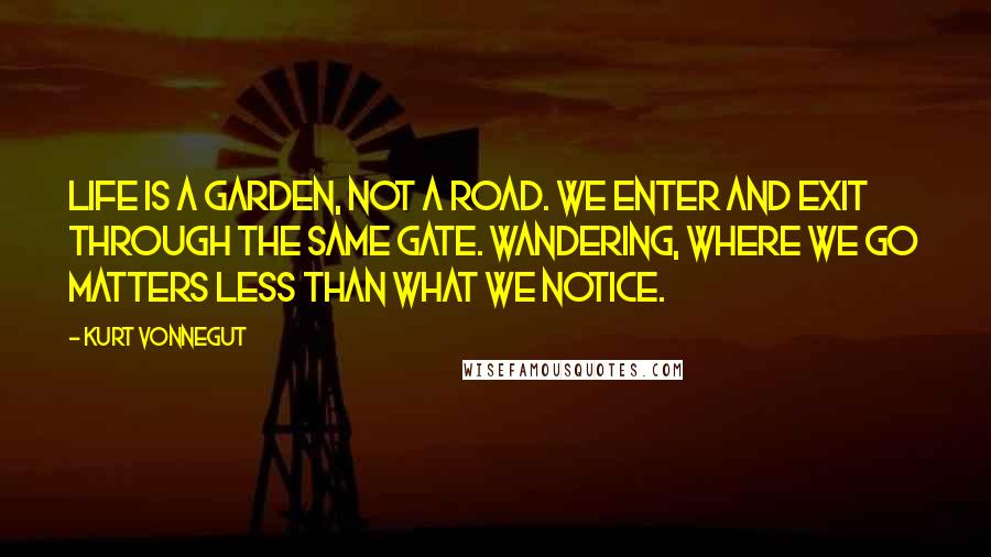 Kurt Vonnegut Quotes: Life is a garden, not a road. We enter and exit through the same gate. Wandering, where we go matters less than what we notice.