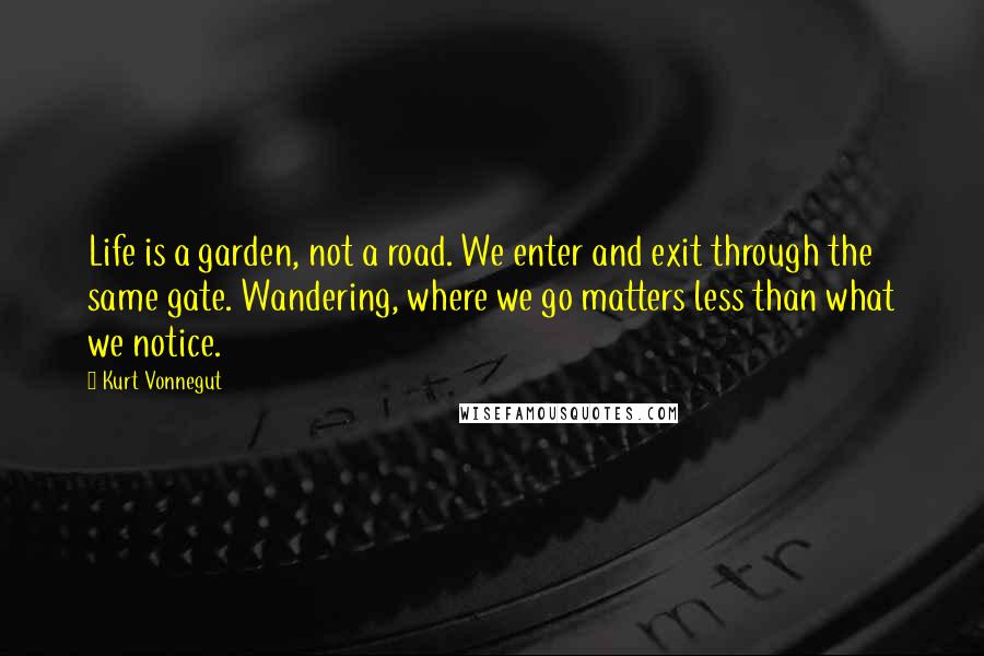 Kurt Vonnegut Quotes: Life is a garden, not a road. We enter and exit through the same gate. Wandering, where we go matters less than what we notice.