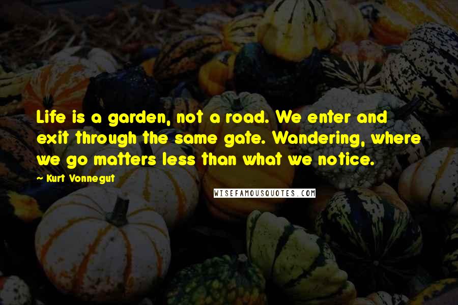 Kurt Vonnegut Quotes: Life is a garden, not a road. We enter and exit through the same gate. Wandering, where we go matters less than what we notice.