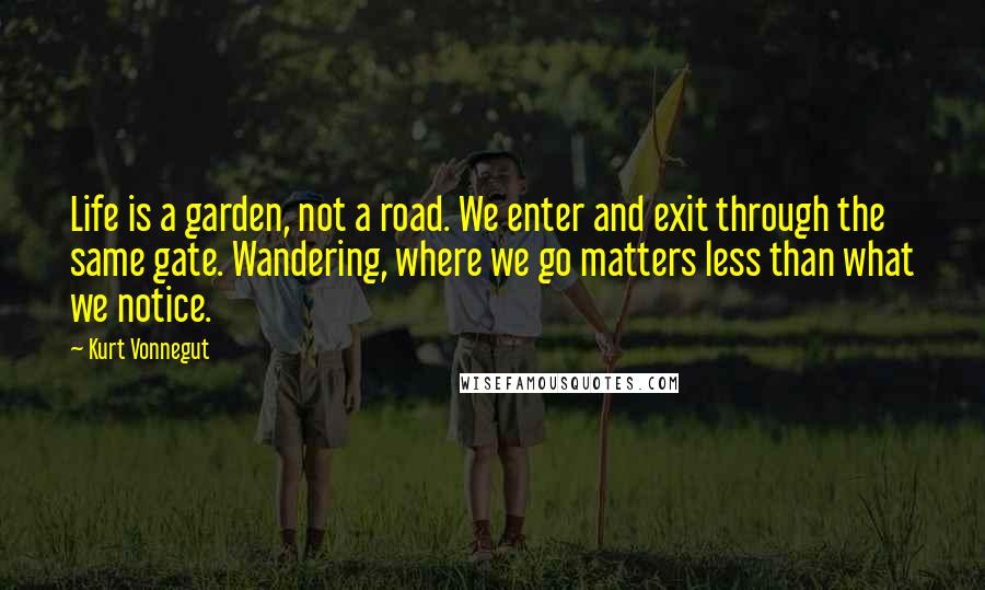 Kurt Vonnegut Quotes: Life is a garden, not a road. We enter and exit through the same gate. Wandering, where we go matters less than what we notice.