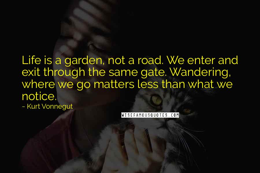 Kurt Vonnegut Quotes: Life is a garden, not a road. We enter and exit through the same gate. Wandering, where we go matters less than what we notice.